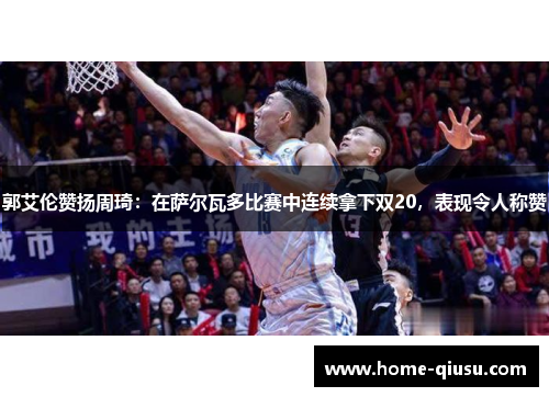 郭艾伦赞扬周琦：在萨尔瓦多比赛中连续拿下双20，表现令人称赞